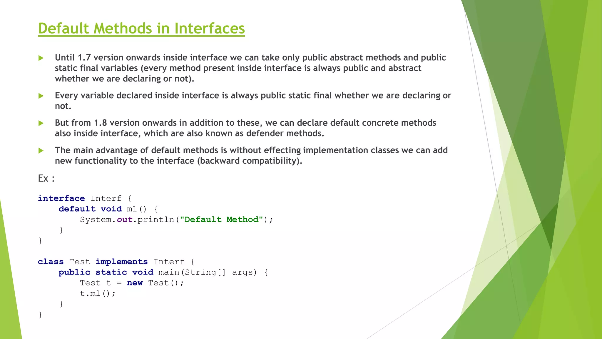 Default Methods in Interfaces
 Until 1.7 version onwards inside interface we can take only public abstract methods and public
static final variables (every method present inside interface is always public and abstract
whether we are declaring or not).
 Every variable declared inside interface is always public static final whether we are declaring or
not.
 But from 1.8 version onwards in addition to these, we can declare default concrete methods
also inside interface, which are also known as defender methods.
 The main advantage of default methods is without effecting implementation classes we can add
new functionality to the interface (backward compatibility).
Ex :
interface Interf {
default void m1() {
System.out.println("Default Method");
}
}
class Test implements Interf {
public static void main(String[] args) {
Test t = new Test();
t.m1();
}
}
 