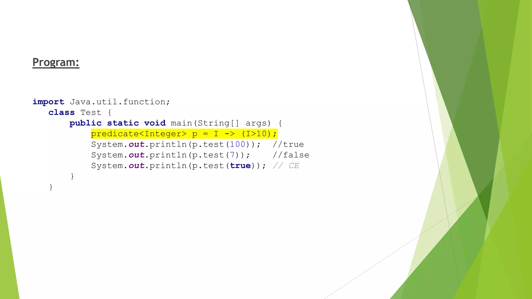 Program:
import Java.util.function;
class Test {
public static void main(String[] args) {
predicate<Integer> p = I -> (I>10);
System.out.println(p.test(100)); //true
System.out.println(p.test(7)); //false
System.out.println(p.test(true)); // CE
}
}
 