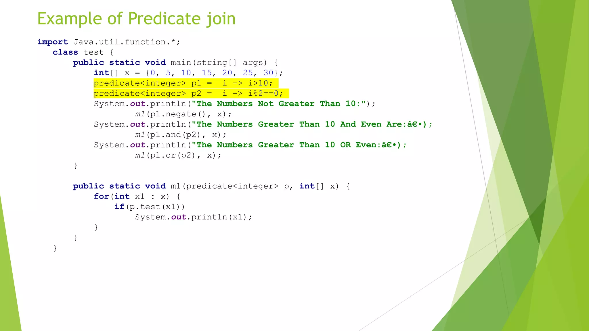 Example of Predicate join
import Java.util.function.*;
class test {
public static void main(string[] args) {
int[] x = {0, 5, 10, 15, 20, 25, 30};
predicate<integer> p1 = i -> i>10;
predicate<integer> p2 = i -> i%2==0;
System.out.println("The Numbers Not Greater Than 10:");
m1(p1.negate(), x);
System.out.println("The Numbers Greater Than 10 And Even Are:â€•);
m1(p1.and(p2), x);
System.out.println("The Numbers Greater Than 10 OR Even:â€•);
m1(p1.or(p2), x);
}
public static void m1(predicate<integer> p, int[] x) {
for(int x1 : x) {
if(p.test(x1))
System.out.println(x1);
}
}
}
 