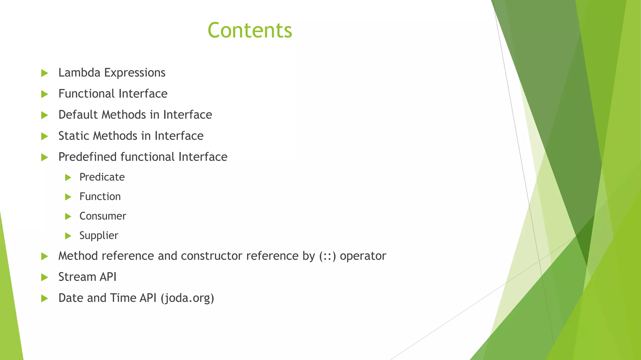 Contents
 Lambda Expressions
 Functional Interface
 Default Methods in Interface
 Static Methods in Interface
 Predefined functional Interface
 Predicate
 Function
 Consumer
 Supplier
 Method reference and constructor reference by (::) operator
 Stream API
 Date and Time API (joda.org)
 