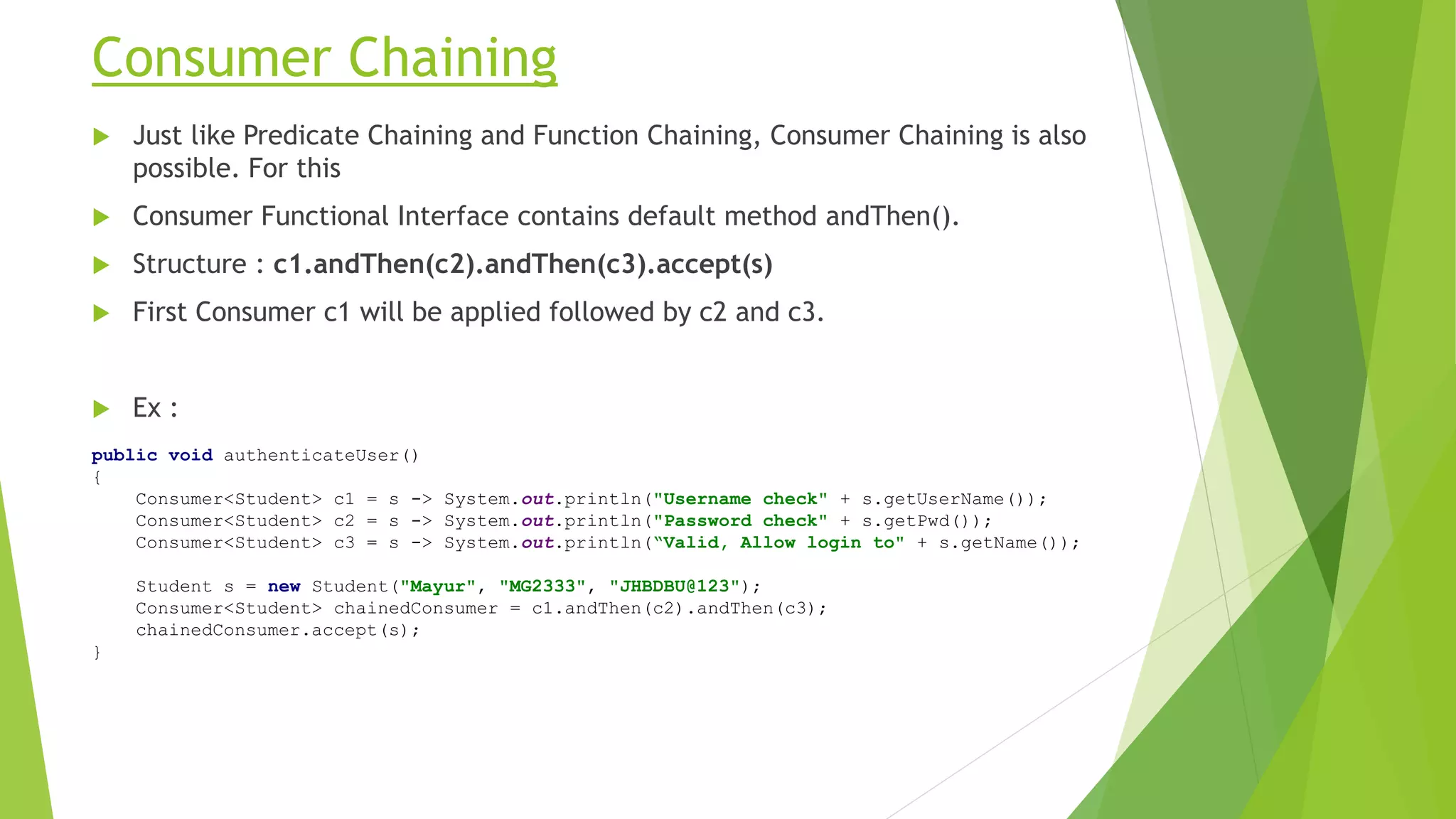 Consumer Chaining
 Just like Predicate Chaining and Function Chaining, Consumer Chaining is also
possible. For this
 Consumer Functional Interface contains default method andThen().
 Structure : c1.andThen(c2).andThen(c3).accept(s)
 First Consumer c1 will be applied followed by c2 and c3.
 Ex :
public void authenticateUser()
{
Consumer<Student> c1 = s -> System.out.println("Username check" + s.getUserName());
Consumer<Student> c2 = s -> System.out.println("Password check" + s.getPwd());
Consumer<Student> c3 = s -> System.out.println(“Valid, Allow login to" + s.getName());
Student s = new Student("Mayur", "MG2333", "JHBDBU@123");
Consumer<Student> chainedConsumer = c1.andThen(c2).andThen(c3);
chainedConsumer.accept(s);
}
 