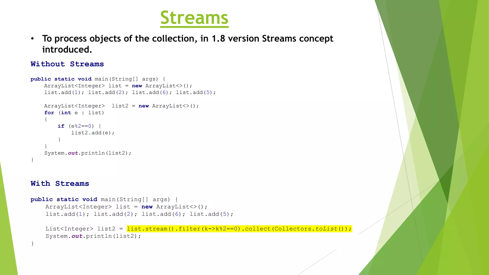 Streams
Without Streams
public static void main(String[] args) {
ArrayList<Integer> list = new ArrayList<>();
list.add(1); list.add(2); list.add(6); list.add(5);
ArrayList<Integer> list2 = new ArrayList<>();
for (int e : list)
{
if (e%2==0) {
list2.add(e);
}
}
System.out.println(list2);
}
With Streams
public static void main(String[] args) {
ArrayList<Integer> list = new ArrayList<>();
list.add(1); list.add(2); list.add(6); list.add(5);
List<Integer> list2 = list.stream().filter(k->k%2==0).collect(Collectors.toList());
System.out.println(list2);
}
• To process objects of the collection, in 1.8 version Streams concept
introduced.
 