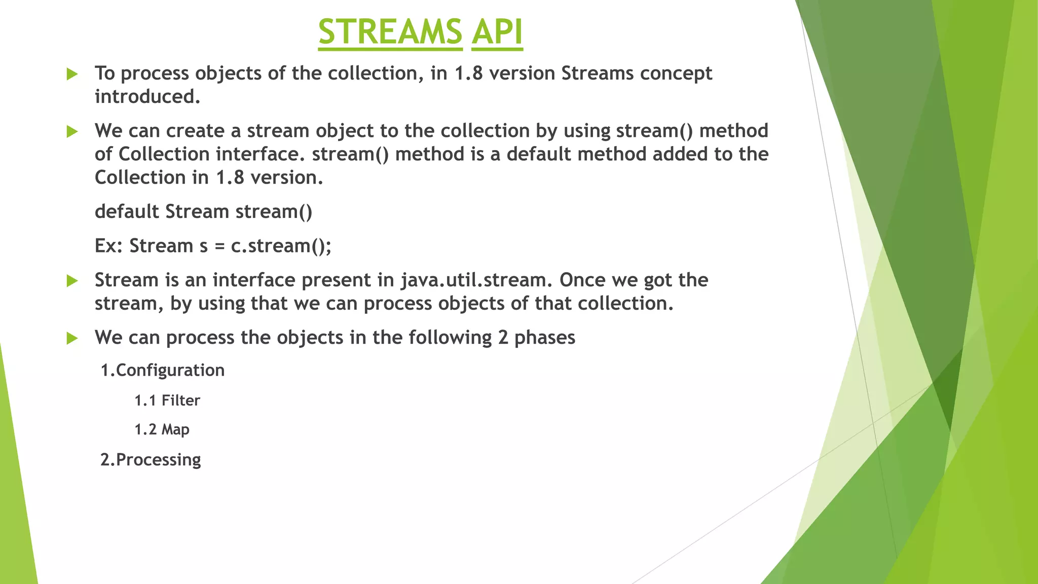 STREAMS API
 To process objects of the collection, in 1.8 version Streams concept
introduced.
 We can create a stream object to the collection by using stream() method
of Collection interface. stream() method is a default method added to the
Collection in 1.8 version.
default Stream stream()
Ex: Stream s = c.stream();
 Stream is an interface present in java.util.stream. Once we got the
stream, by using that we can process objects of that collection.
 We can process the objects in the following 2 phases
1.Configuration
1.1 Filter
1.2 Map
2.Processing
 