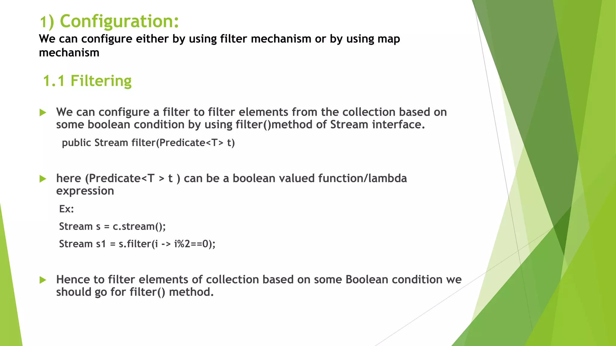 1) Configuration:
We can configure either by using filter mechanism or by using map
mechanism
 We can configure a filter to filter elements from the collection based on
some boolean condition by using filter()method of Stream interface.
public Stream filter(Predicate<T> t)
 here (Predicate<T > t ) can be a boolean valued function/lambda
expression
Ex:
Stream s = c.stream();
Stream s1 = s.filter(i -> i%2==0);
 Hence to filter elements of collection based on some Boolean condition we
should go for filter() method.
1.1 Filtering
 