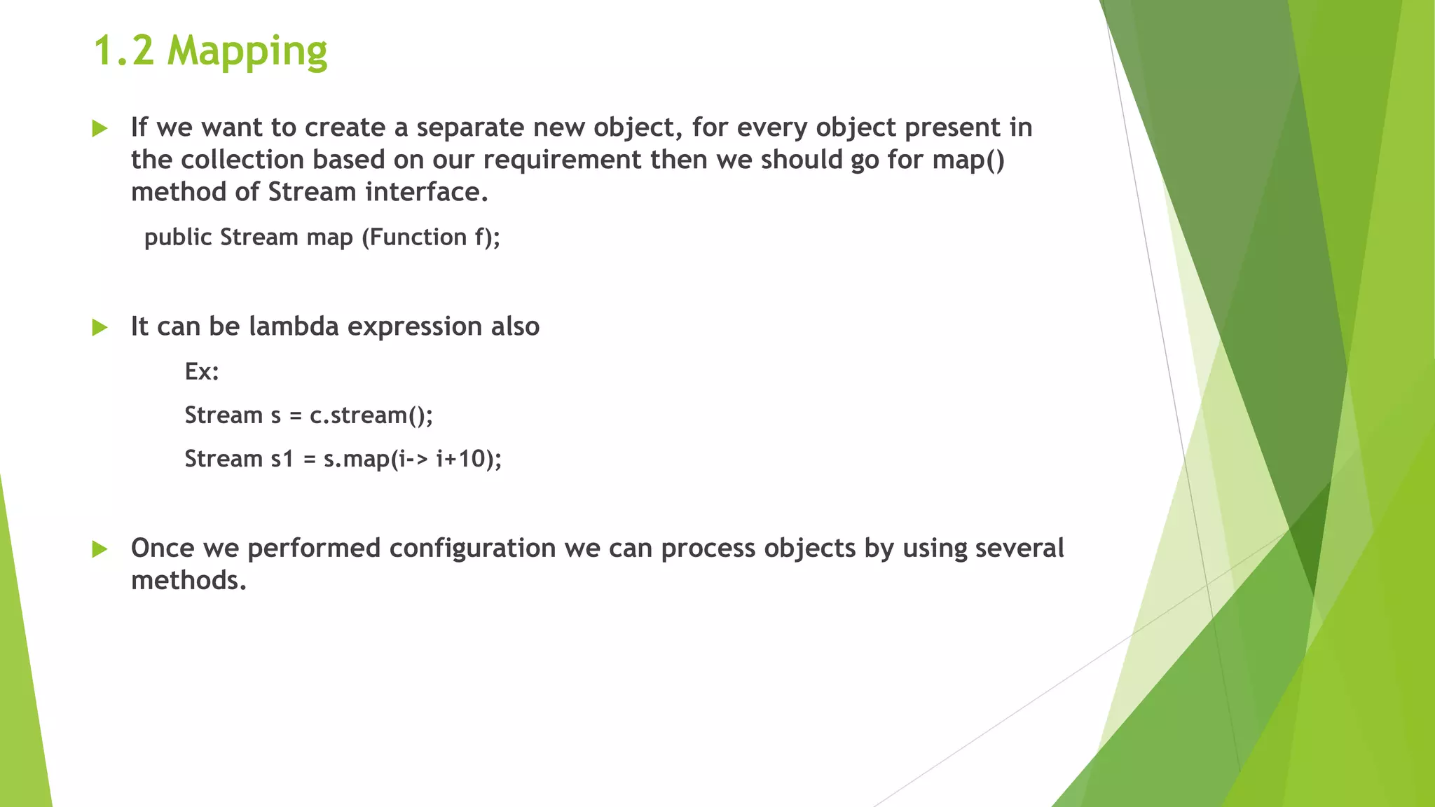 1.2 Mapping
 If we want to create a separate new object, for every object present in
the collection based on our requirement then we should go for map()
method of Stream interface.
public Stream map (Function f);
 It can be lambda expression also
Ex:
Stream s = c.stream();
Stream s1 = s.map(i-> i+10);
 Once we performed configuration we can process objects by using several
methods.
 