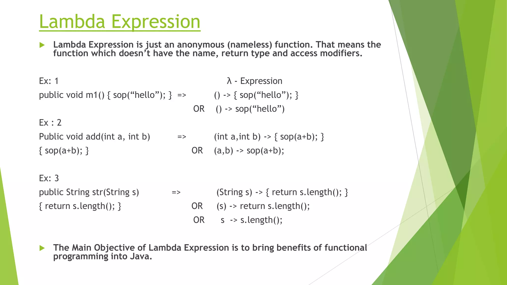 Lambda Expression
 Lambda Expression is just an anonymous (nameless) function. That means the
function which doesn’t have the name, return type and access modifiers.
Ex: 1 λ - Expression
public void m1() { sop(“hello”); } => () -> { sop(“hello”); }
OR () -> sop(“hello”)
Ex : 2
Public void add(int a, int b) => (int a,int b) -> { sop(a+b); }
{ sop(a+b); } OR (a,b) -> sop(a+b);
Ex: 3
public String str(String s) => (String s) -> { return s.length(); }
{ return s.length(); } OR (s) -> return s.length();
OR s -> s.length();
 The Main Objective of Lambda Expression is to bring benefits of functional
programming into Java.
 