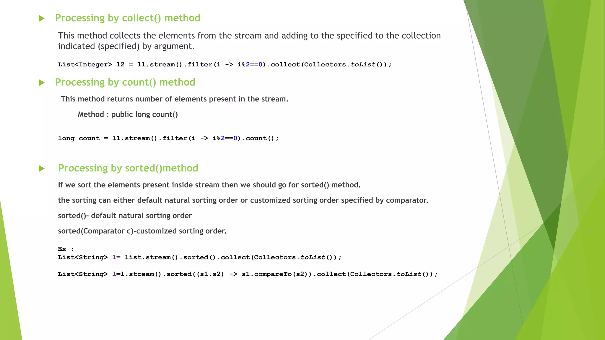  Processing by collect() method
This method collects the elements from the stream and adding to the specified to the collection
indicated (specified) by argument.
 Processing by count() method
This method returns number of elements present in the stream.
Method : public long count()
 Processing by sorted()method
If we sort the elements present inside stream then we should go for sorted() method.
the sorting can either default natural sorting order or customized sorting order specified by comparator.
sorted()- default natural sorting order
sorted(Comparator c)-customized sorting order.
List<Integer> l2 = l1.stream().filter(i -> i%2==0).collect(Collectors.toList());
long count = l1.stream().filter(i -> i%2==0).count();
Ex :
List<String> l= list.stream().sorted().collect(Collectors.toList());
List<String> l=l.stream().sorted((s1,s2) -> s1.compareTo(s2)).collect(Collectors.toList());
 