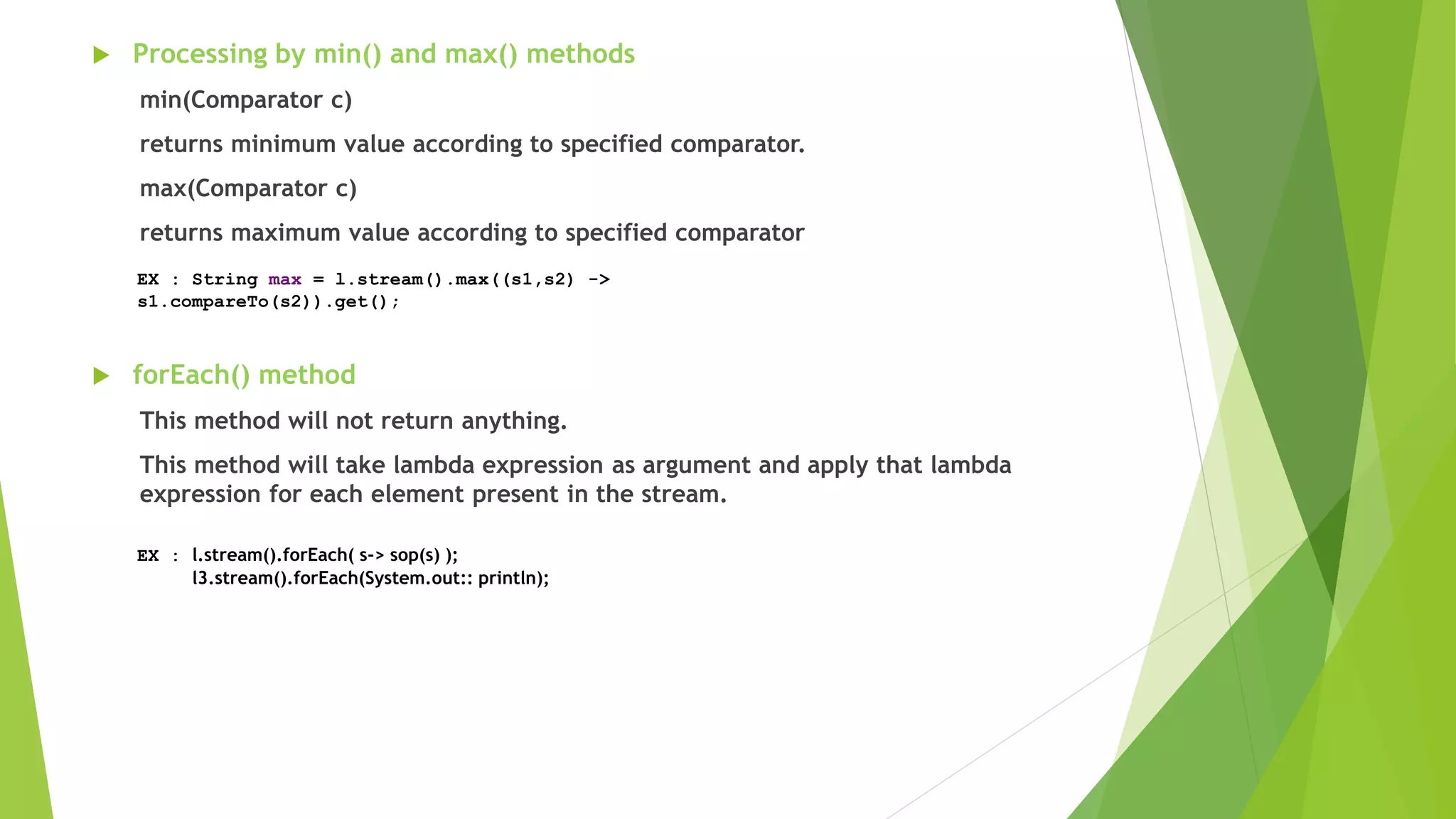  Processing by min() and max() methods
min(Comparator c)
returns minimum value according to specified comparator.
max(Comparator c)
returns maximum value according to specified comparator
 forEach() method
This method will not return anything.
This method will take lambda expression as argument and apply that lambda
expression for each element present in the stream.
EX : String max = l.stream().max((s1,s2) ->
s1.compareTo(s2)).get();
EX : l.stream().forEach( s-> sop(s) );
l3.stream().forEach(System.out:: println);
 