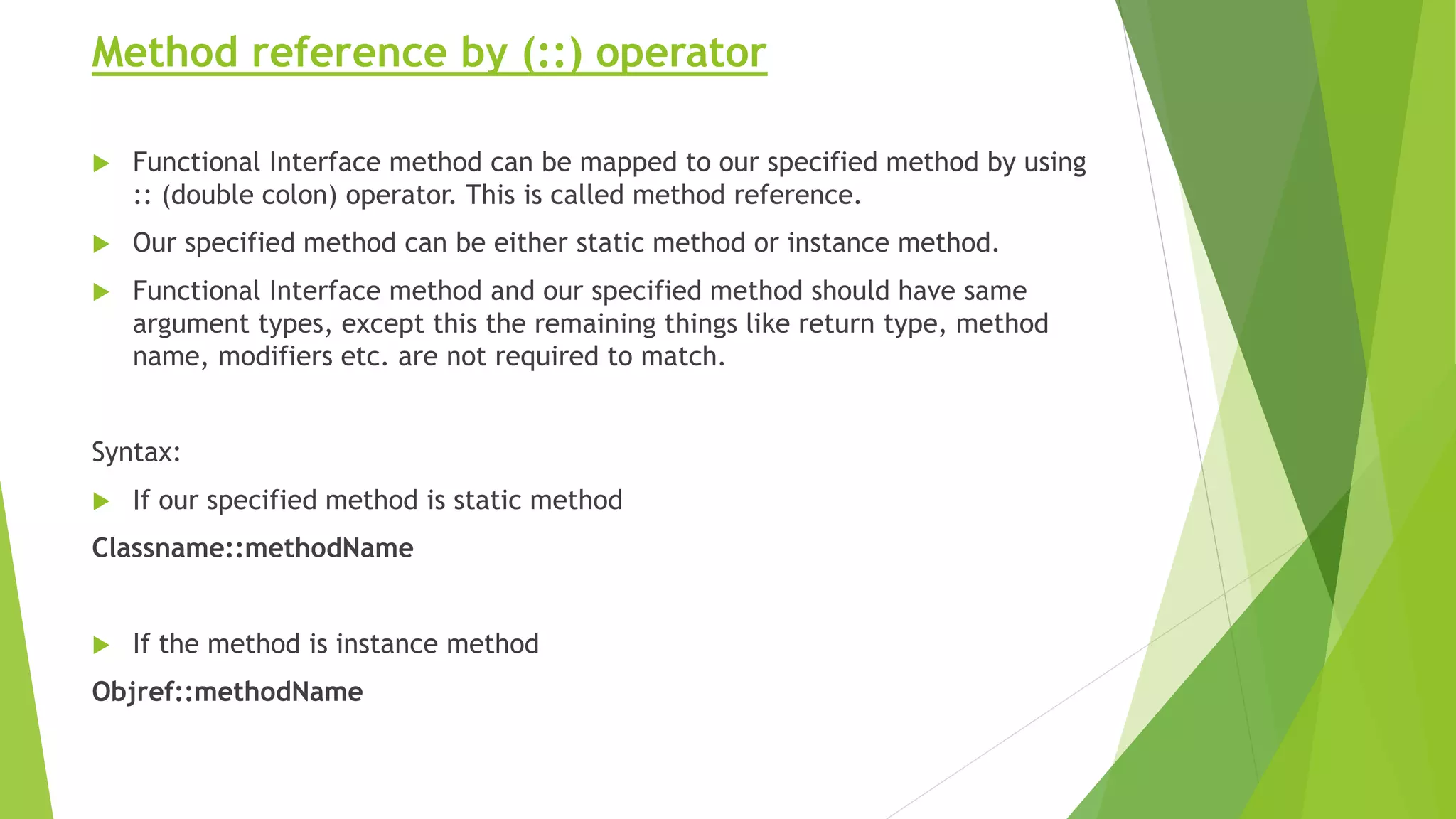 Method reference by (::) operator
 Functional Interface method can be mapped to our specified method by using
:: (double colon) operator. This is called method reference.
 Our specified method can be either static method or instance method.
 Functional Interface method and our specified method should have same
argument types, except this the remaining things like return type, method
name, modifiers etc. are not required to match.
Syntax:
 If our specified method is static method
Classname::methodName
 If the method is instance method
Objref::methodName
 