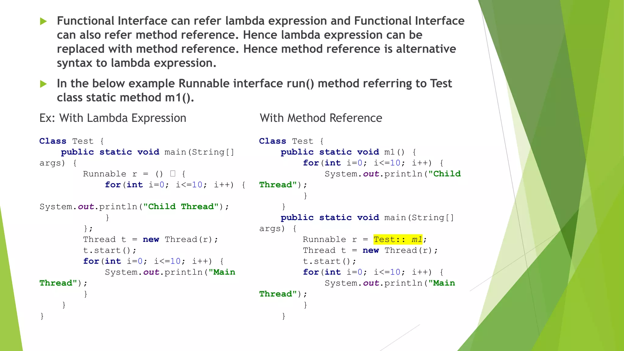  Functional Interface can refer lambda expression and Functional Interface
can also refer method reference. Hence lambda expression can be
replaced with method reference. Hence method reference is alternative
syntax to lambda expression.
 In the below example Runnable interface run() method referring to Test
class static method m1().
Ex: With Lambda Expression With Method Reference
Class Test {
public static void main(String[]
args) {
Runnable r = () {
for(int i=0; i<=10; i++) {
System.out.println("Child Thread");
}
};
Thread t = new Thread(r);
t.start();
for(int i=0; i<=10; i++) {
System.out.println("Main
Thread");
}
}
}
Class Test {
public static void m1() {
for(int i=0; i<=10; i++) {
System.out.println("Child
Thread");
}
}
public static void main(String[]
args) {
Runnable r = Test:: m1;
Thread t = new Thread(r);
t.start();
for(int i=0; i<=10; i++) {
System.out.println("Main
Thread");
}
}
 
