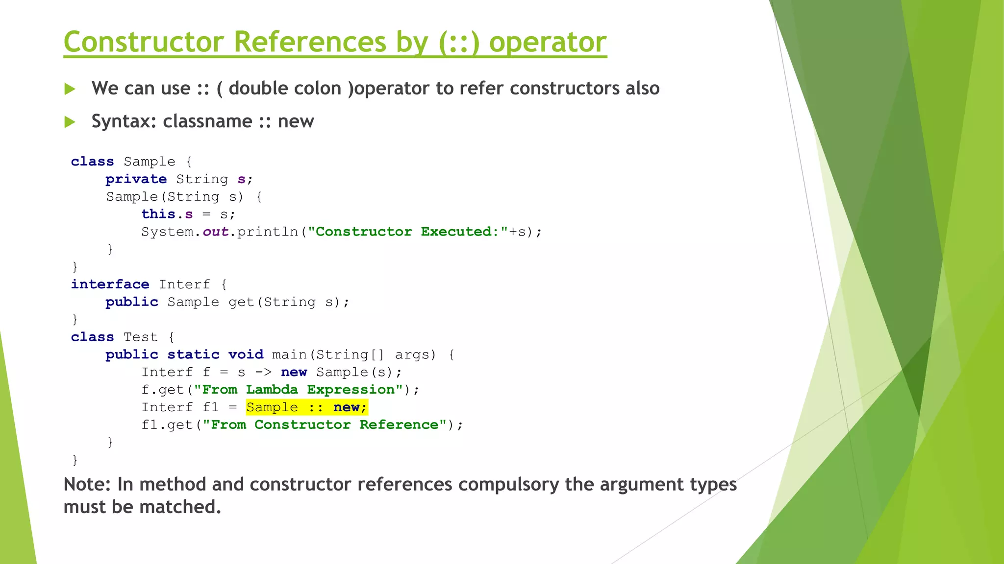 Constructor References by (::) operator
 We can use :: ( double colon )operator to refer constructors also
 Syntax: classname :: new
Note: In method and constructor references compulsory the argument types
must be matched.
class Sample {
private String s;
Sample(String s) {
this.s = s;
System.out.println("Constructor Executed:"+s);
}
}
interface Interf {
public Sample get(String s);
}
class Test {
public static void main(String[] args) {
Interf f = s -> new Sample(s);
f.get("From Lambda Expression");
Interf f1 = Sample :: new;
f1.get("From Constructor Reference");
}
}
 