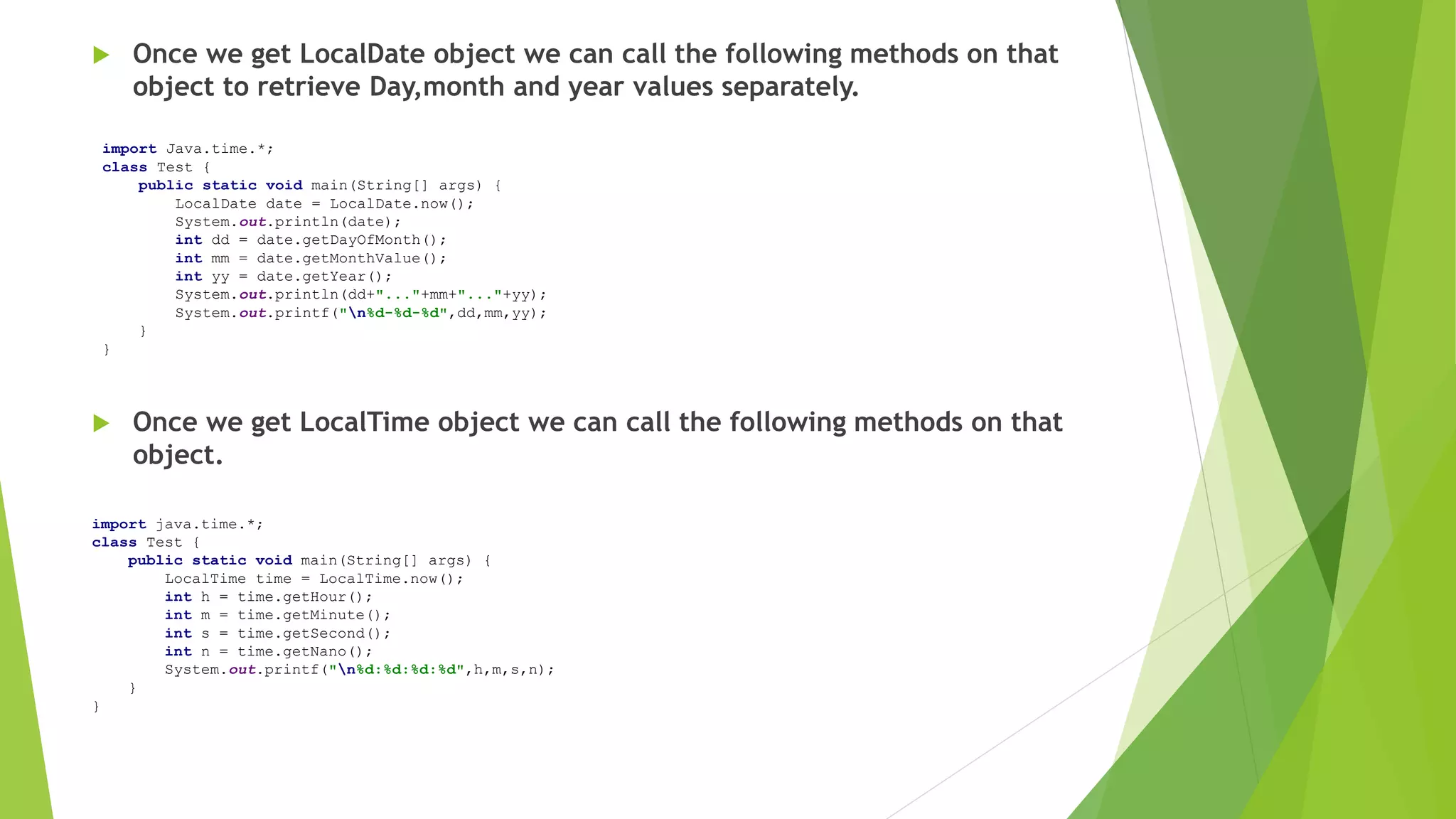  Once we get LocalDate object we can call the following methods on that
object to retrieve Day,month and year values separately.
 Once we get LocalTime object we can call the following methods on that
object.
import Java.time.*;
class Test {
public static void main(String[] args) {
LocalDate date = LocalDate.now();
System.out.println(date);
int dd = date.getDayOfMonth();
int mm = date.getMonthValue();
int yy = date.getYear();
System.out.println(dd+"..."+mm+"..."+yy);
System.out.printf("n%d-%d-%d",dd,mm,yy);
}
}
import java.time.*;
class Test {
public static void main(String[] args) {
LocalTime time = LocalTime.now();
int h = time.getHour();
int m = time.getMinute();
int s = time.getSecond();
int n = time.getNano();
System.out.printf("n%d:%d:%d:%d",h,m,s,n);
}
}
 