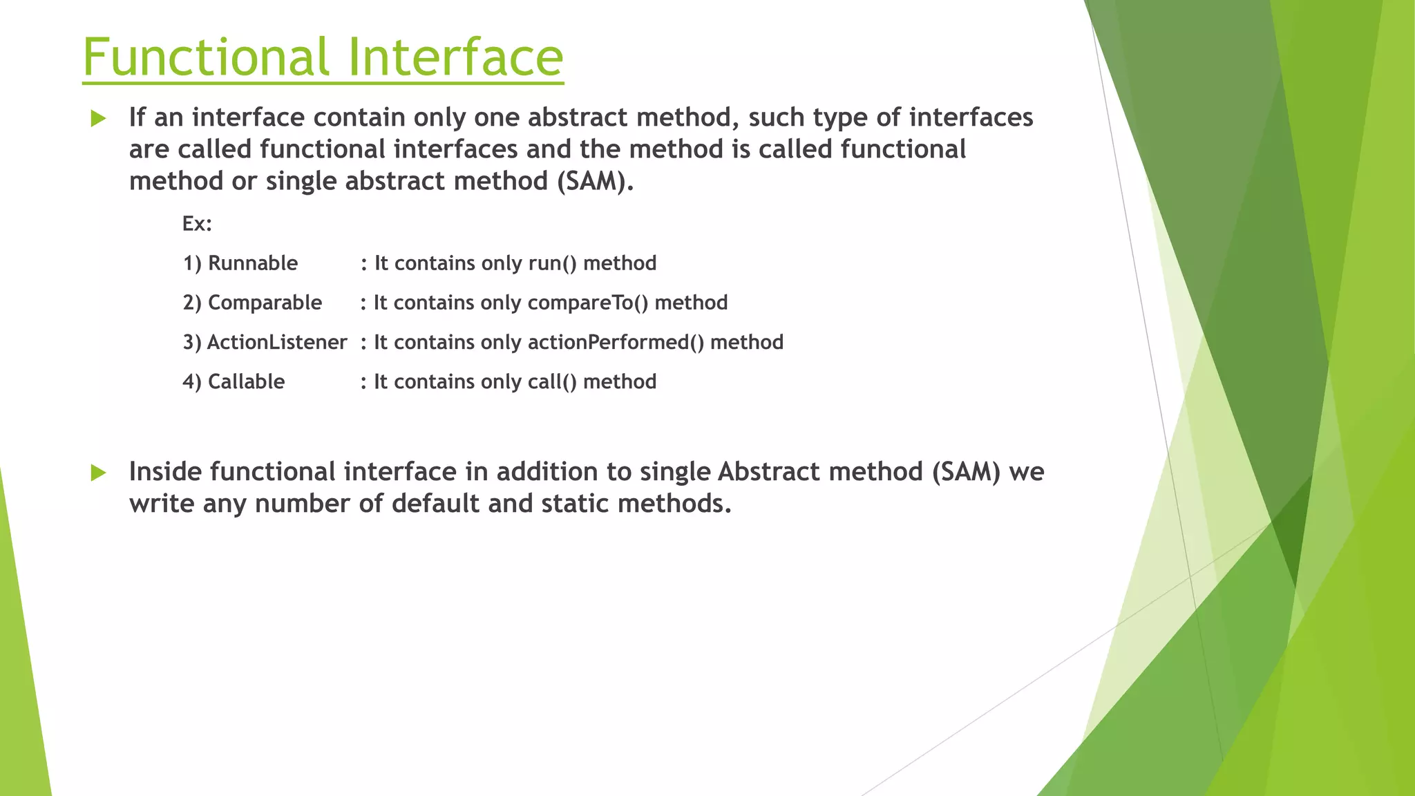 Functional Interface
 If an interface contain only one abstract method, such type of interfaces
are called functional interfaces and the method is called functional
method or single abstract method (SAM).
Ex:
1) Runnable : It contains only run() method
2) Comparable : It contains only compareTo() method
3) ActionListener : It contains only actionPerformed() method
4) Callable : It contains only call() method
 Inside functional interface in addition to single Abstract method (SAM) we
write any number of default and static methods.
 