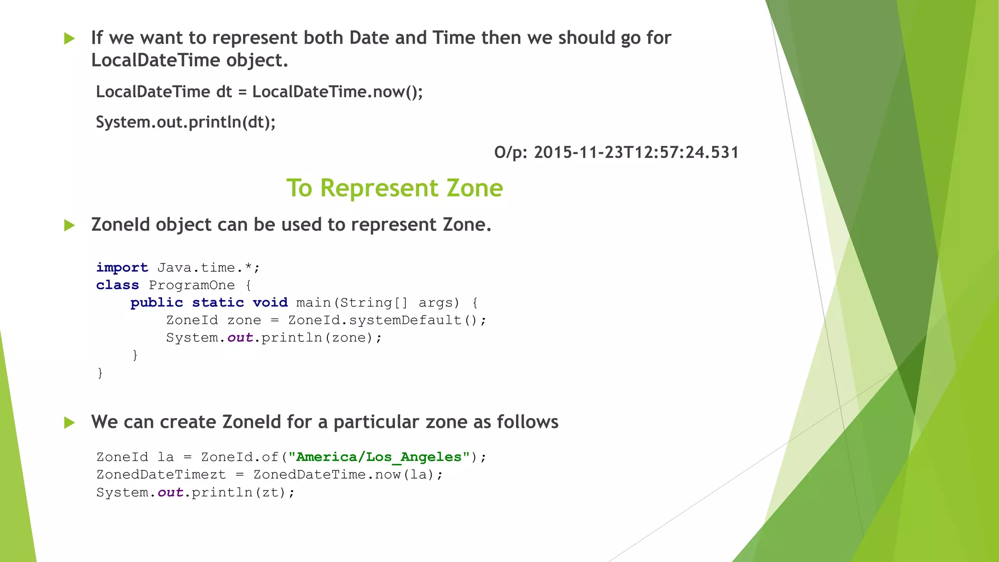  If we want to represent both Date and Time then we should go for
LocalDateTime object.
LocalDateTime dt = LocalDateTime.now();
System.out.println(dt);
O/p: 2015-11-23T12:57:24.531
To Represent Zone
 ZoneId object can be used to represent Zone.
 We can create ZoneId for a particular zone as follows
import Java.time.*;
class ProgramOne {
public static void main(String[] args) {
ZoneId zone = ZoneId.systemDefault();
System.out.println(zone);
}
}
ZoneId la = ZoneId.of("America/Los_Angeles");
ZonedDateTimezt = ZonedDateTime.now(la);
System.out.println(zt);
 