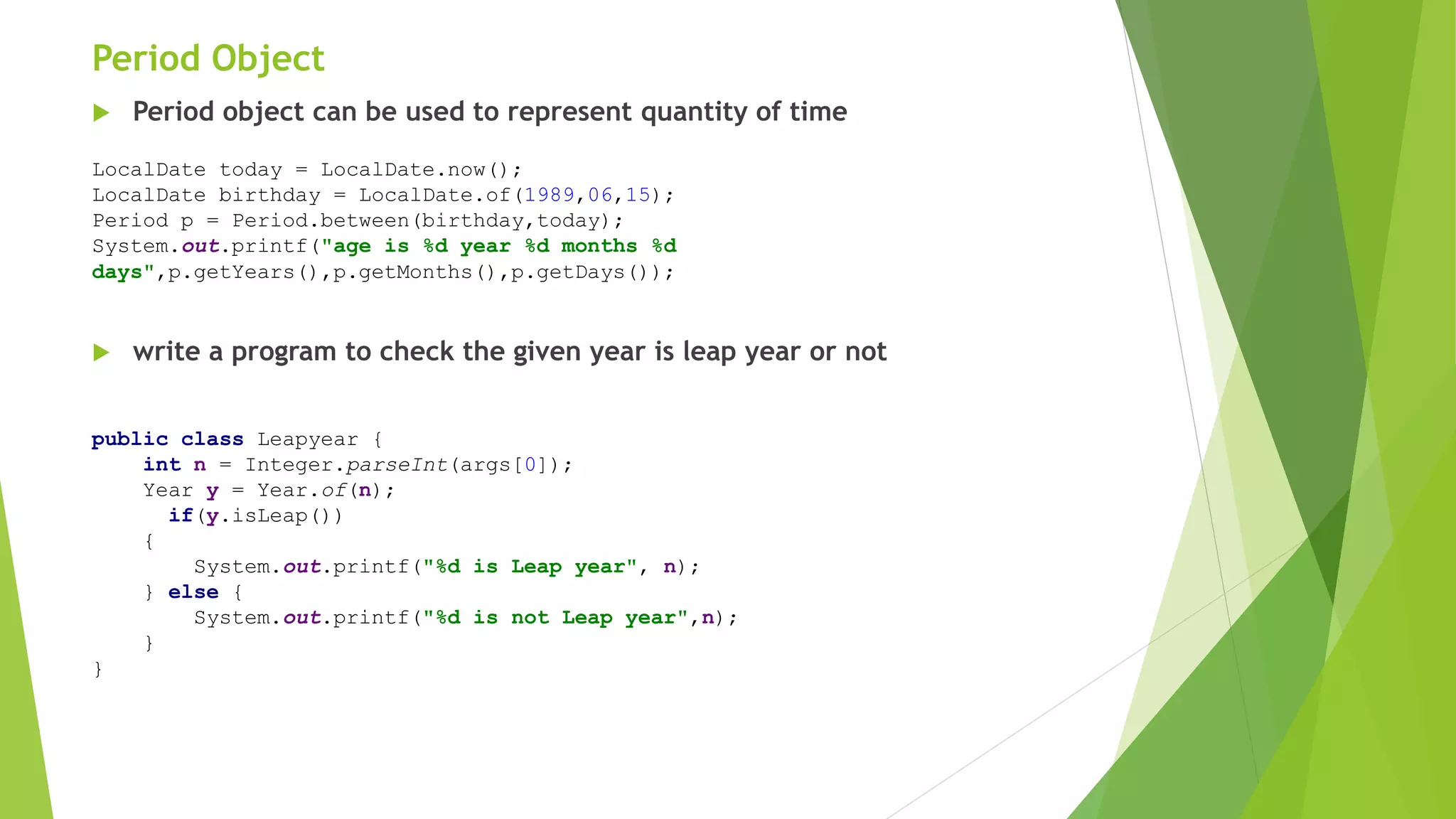 Period Object
 Period object can be used to represent quantity of time
 write a program to check the given year is leap year or not
LocalDate today = LocalDate.now();
LocalDate birthday = LocalDate.of(1989,06,15);
Period p = Period.between(birthday,today);
System.out.printf("age is %d year %d months %d
days",p.getYears(),p.getMonths(),p.getDays());
public class Leapyear {
int n = Integer.parseInt(args[0]);
Year y = Year.of(n);
if(y.isLeap())
{
System.out.printf("%d is Leap year", n);
} else {
System.out.printf("%d is not Leap year",n);
}
}
 