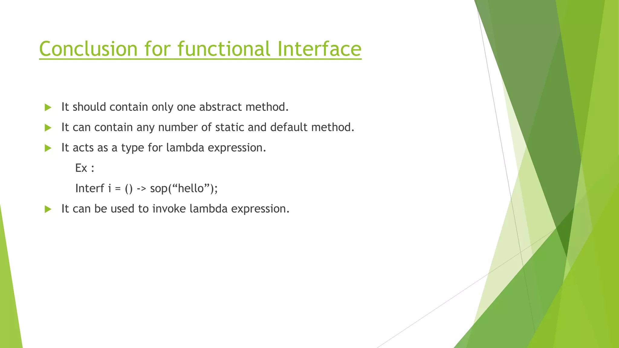 Conclusion for functional Interface
 It should contain only one abstract method.
 It can contain any number of static and default method.
 It acts as a type for lambda expression.
Ex :
Interf i = () -> sop(“hello”);
 It can be used to invoke lambda expression.
 