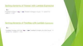 Sorting elements of Treeset with Lambda Expression
Ex :
Sorting elements of TreeMap with Lambda Expression
Ex :
TreeSet<Integer> map = new TreeSet<Integer>((a,b) -> (a>b)?-1:
(a<b)?1 : 0);
TreeMap<Integer,String> map = new TreeMap<Integer,String>((a,b) ->
(a>b)?-1: (a<b)?1 : 0);
 