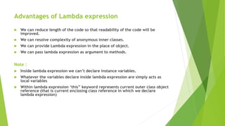 Advantages of Lambda expression
 We can reduce length of the code so that readability of the code will be
improved.
 We can resolve complexity of anonymous inner classes.
 We can provide Lambda expression in the place of object.
 We can pass lambda expression as argument to methods.
Note :
 Inside lambda expression we can’t declare instance variables.
 Whatever the variables declare inside lambda expression are simply acts as
local variables
 Within lambda expression ‘this” keyword represents current outer class object
reference (that is current enclosing class reference in which we declare
lambda expression)
 