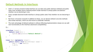 Default Methods in Interfaces
 Until 1.7 version onwards inside interface we can take only public abstract methods and public
static final variables (every method present inside interface is always public and abstract
whether we are declaring or not).
 Every variable declared inside interface is always public static final whether we are declaring or
not.
 But from 1.8 version onwards in addition to these, we can declare default concrete methods
also inside interface, which are also known as defender methods.
 The main advantage of default methods is without effecting implementation classes we can add
new functionality to the interface (backward compatibility).
Ex :
interface Interf {
default void m1() {
System.out.println("Default Method");
}
}
class Test implements Interf {
public static void main(String[] args) {
Test t = new Test();
t.m1();
}
}
 