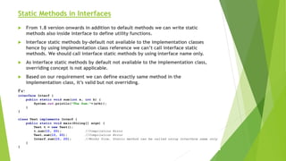 Static Methods in Interfaces
 From 1.8 version onwards in addition to default methods we can write static
methods also inside interface to define utility functions.
 Interface static methods by-default not available to the implementation classes
hence by using implementation class reference we can’t call interface static
methods. We should call interface static methods by using interface name only.
 As interface static methods by default not available to the implementation class,
overriding concept is not applicable.
 Based on our requirement we can define exactly same method in the
implementation class, it’s valid but not overriding.
Ex:
interface Interf {
public static void sum(int a, int b) {
System.out.println("The Sum:"+(a+b));
}
}
class Test implements Interf {
public static void main(String[] args) {
Test t = new Test();
t.sum(10, 20); //Compilation Error
Test.sum(10, 20); //Compilation Error
Interf.sum(10, 20); //Works fine, Static method can be called using Interface name only
}
}
 