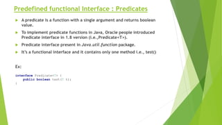 Predefined functional Interface : Predicates
 A predicate is a function with a single argument and returns boolean
value.
 To implement predicate functions in Java, Oracle people introduced
Predicate interface in 1.8 version (i.e.,Predicate<T>).
 Predicate interface present in Java.util.function package.
 It’s a functional interface and it contains only one method i.e., test()
Ex:
interface Predicate<T> {
public boolean test(T t);
}
 