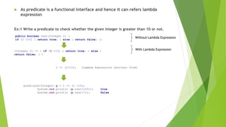  As predicate is a functional interface and hence it can refers lambda
expression
Ex:1 Write a predicate to check whether the given integer is greater than 10 or not.
public boolean test(Integer I) {
if (I >10) { return true; } else { return false; }}
(Integer I) -> { if (I >10) { return true; } else {
return false; } }
I -> (I>10); (Lambda Expression shortest form)
predicate<Integer> p = I -> (I >10);
System.out.println (p.test(100)); true
System.out.println (p.test(7)); false
Without Lambda Expression
With Lambda Expression
 
