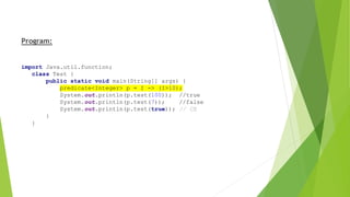 Program:
import Java.util.function;
class Test {
public static void main(String[] args) {
predicate<Integer> p = I -> (I>10);
System.out.println(p.test(100)); //true
System.out.println(p.test(7)); //false
System.out.println(p.test(true)); // CE
}
}
 