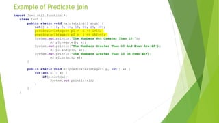 Example of Predicate join
import Java.util.function.*;
class test {
public static void main(string[] args) {
int[] x = {0, 5, 10, 15, 20, 25, 30};
predicate<integer> p1 = i -> i>10;
predicate<integer> p2 = i -> i%2==0;
System.out.println("The Numbers Not Greater Than 10:");
m1(p1.negate(), x);
System.out.println("The Numbers Greater Than 10 And Even Are:â€•);
m1(p1.and(p2), x);
System.out.println("The Numbers Greater Than 10 OR Even:â€•);
m1(p1.or(p2), x);
}
public static void m1(predicate<integer> p, int[] x) {
for(int x1 : x) {
if(p.test(x1))
System.out.println(x1);
}
}
}
 