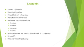 Contents
 Lambda Expressions
 Functional Interface
 Default Methods in Interface
 Static Methods in Interface
 Predefined functional Interface
 Predicate
 Function
 Consumer
 Supplier
 Method reference and constructor reference by (::) operator
 Stream API
 Date and Time API (joda.org)
 