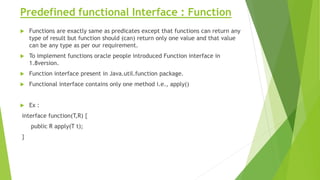 Predefined functional Interface : Function
 Functions are exactly same as predicates except that functions can return any
type of result but function should (can) return only one value and that value
can be any type as per our requirement.
 To implement functions oracle people introduced Function interface in
1.8version.
 Function interface present in Java.util.function package.
 Functional interface contains only one method i.e., apply()
 Ex :
interface function(T,R) {
public R apply(T t);
}
 