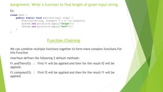 Assignment: Write a function to find length of given input string.
Ex:
class Test {
public static void main(String[] args) {
Function<String, Integer> f = s ->s.length();
System.out.println(f.apply("Durga"));
System.out.println(f.apply("Soft"));
}
}
We can combine multiple functions together to form more complex functions.For
this Function
interface defines the following 2 default methods:
f1.andThen(f2) : First f1 will be applied and then for the result f2 will be
applied.
f1.compose(f2) : First f2 will be applied and then for the result f1 will be
applied.
Function Chaining
 