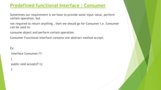 Predefined functional Interface : Consumer
Sometimes our requirement is we have to provide some input value, perform
certain operation, but
not required to return anything , then we should go for Consumer i.e. Consumer
can be used to
consume object and perform certain operation.
Consumer Functional Interface contains one abstract method accept.
Ex:
interface Consumer<T>
{
public void accept(T t);
}
 