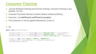 Consumer Chaining
 Just like Predicate Chaining and Function Chaining, Consumer Chaining is also
possible. For this
 Consumer Functional Interface contains default method andThen().
 Structure : c1.andThen(c2).andThen(c3).accept(s)
 First Consumer c1 will be applied followed by c2 and c3.
 Ex :
public void authenticateUser()
{
Consumer<Student> c1 = s -> System.out.println("Username check" + s.getUserName());
Consumer<Student> c2 = s -> System.out.println("Password check" + s.getPwd());
Consumer<Student> c3 = s -> System.out.println(“Valid, Allow login to" + s.getName());
Student s = new Student("Mayur", "MG2333", "JHBDBU@123");
Consumer<Student> chainedConsumer = c1.andThen(c2).andThen(c3);
chainedConsumer.accept(s);
}
 