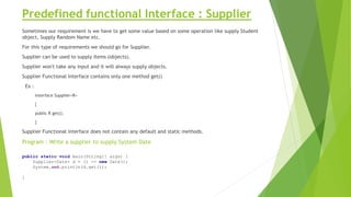 Predefined functional Interface : Supplier
Sometimes our requirement is we have to get some value based on some operation like supply Student
object, Supply Random Name etc.
For this type of requirements we should go for Supplier.
Supplier can be used to supply items (objects).
Supplier won't take any input and it will always supply objects.
Supplier Functional Interface contains only one method get()
Ex :
interface Supplier<R>
{
public R get();
}
Supplier Functional interface does not contain any default and static methods.
Program : Write a supplier to supply System Date
public static void main(String[] args) {
Supplier<Date> d = () -> new Date();
System.out.println(d.get());
}
 