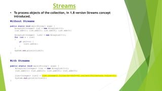 Streams
Without Streams
public static void main(String[] args) {
ArrayList<Integer> list = new ArrayList<>();
list.add(1); list.add(2); list.add(6); list.add(5);
ArrayList<Integer> list2 = new ArrayList<>();
for (int e : list)
{
if (e%2==0) {
list2.add(e);
}
}
System.out.println(list2);
}
With Streams
public static void main(String[] args) {
ArrayList<Integer> list = new ArrayList<>();
list.add(1); list.add(2); list.add(6); list.add(5);
List<Integer> list2 = list.stream().filter(k->k%2==0).collect(Collectors.toList());
System.out.println(list2);
}
• To process objects of the collection, in 1.8 version Streams concept
introduced.
 