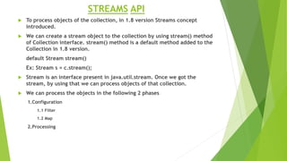 STREAMS API
 To process objects of the collection, in 1.8 version Streams concept
introduced.
 We can create a stream object to the collection by using stream() method
of Collection interface. stream() method is a default method added to the
Collection in 1.8 version.
default Stream stream()
Ex: Stream s = c.stream();
 Stream is an interface present in java.util.stream. Once we got the
stream, by using that we can process objects of that collection.
 We can process the objects in the following 2 phases
1.Configuration
1.1 Filter
1.2 Map
2.Processing
 