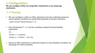 1) Configuration:
We can configure either by using filter mechanism or by using map
mechanism
 We can configure a filter to filter elements from the collection based on
some boolean condition by using filter()method of Stream interface.
public Stream filter(Predicate<T> t)
 here (Predicate<T > t ) can be a boolean valued function/lambda
expression
Ex:
Stream s = c.stream();
Stream s1 = s.filter(i -> i%2==0);
 Hence to filter elements of collection based on some Boolean condition we
should go for filter() method.
1.1 Filtering
 