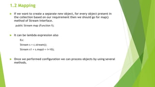 1.2 Mapping
 If we want to create a separate new object, for every object present in
the collection based on our requirement then we should go for map()
method of Stream interface.
public Stream map (Function f);
 It can be lambda expression also
Ex:
Stream s = c.stream();
Stream s1 = s.map(i-> i+10);
 Once we performed configuration we can process objects by using several
methods.
 