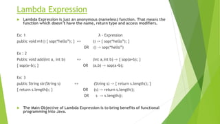 Lambda Expression
 Lambda Expression is just an anonymous (nameless) function. That means the
function which doesn’t have the name, return type and access modifiers.
Ex: 1 λ - Expression
public void m1() { sop(“hello”); } => () -> { sop(“hello”); }
OR () -> sop(“hello”)
Ex : 2
Public void add(int a, int b) => (int a,int b) -> { sop(a+b); }
{ sop(a+b); } OR (a,b) -> sop(a+b);
Ex: 3
public String str(String s) => (String s) -> { return s.length(); }
{ return s.length(); } OR (s) -> return s.length();
OR s -> s.length();
 The Main Objective of Lambda Expression is to bring benefits of functional
programming into Java.
 