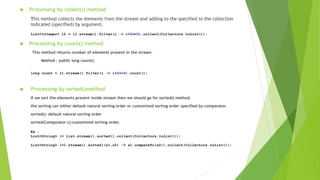  Processing by collect() method
This method collects the elements from the stream and adding to the specified to the collection
indicated (specified) by argument.
 Processing by count() method
This method returns number of elements present in the stream.
Method : public long count()
 Processing by sorted()method
If we sort the elements present inside stream then we should go for sorted() method.
the sorting can either default natural sorting order or customized sorting order specified by comparator.
sorted()- default natural sorting order
sorted(Comparator c)-customized sorting order.
List<Integer> l2 = l1.stream().filter(i -> i%2==0).collect(Collectors.toList());
long count = l1.stream().filter(i -> i%2==0).count();
Ex :
List<String> l= list.stream().sorted().collect(Collectors.toList());
List<String> l=l.stream().sorted((s1,s2) -> s1.compareTo(s2)).collect(Collectors.toList());
 