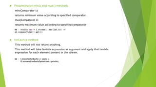  Processing by min() and max() methods
min(Comparator c)
returns minimum value according to specified comparator.
max(Comparator c)
returns maximum value according to specified comparator
 forEach() method
This method will not return anything.
This method will take lambda expression as argument and apply that lambda
expression for each element present in the stream.
EX : String max = l.stream().max((s1,s2) ->
s1.compareTo(s2)).get();
EX : l.stream().forEach( s-> sop(s) );
l3.stream().forEach(System.out:: println);
 