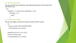  toArray() method
We can use toArray() method to copy elements present in the stream into
specified array.
Ex :
Integer[] ir = l1.stream().toArray(Integer[] :: new);
for(Integer i: ir) {
sop(i);
}
 Stream.of() method
We can also apply a stream for group of values and for arrays.
Ex:
Stream s=Stream.of(99,999,9999,99999);
s.forEach(System.out:: println);
Double[] d={10.0,10.1,10.2,10.3};
Stream s1=Stream.of(d);
s1.forEach(System.out :: println);
 