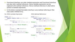  Functional Interface can refer lambda expression and Functional Interface
can also refer method reference. Hence lambda expression can be
replaced with method reference. Hence method reference is alternative
syntax to lambda expression.
 In the below example Runnable interface run() method referring to Test
class static method m1().
Ex: With Lambda Expression With Method Reference
Class Test {
public static void main(String[]
args) {
Runnable r = () {
for(int i=0; i<=10; i++) {
System.out.println("Child Thread");
}
};
Thread t = new Thread(r);
t.start();
for(int i=0; i<=10; i++) {
System.out.println("Main
Thread");
}
}
}
Class Test {
public static void m1() {
for(int i=0; i<=10; i++) {
System.out.println("Child
Thread");
}
}
public static void main(String[]
args) {
Runnable r = Test:: m1;
Thread t = new Thread(r);
t.start();
for(int i=0; i<=10; i++) {
System.out.println("Main
Thread");
}
}
 
