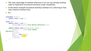  The main advantage of method reference is we can use already existing
code to implement functional interfaces (code reusability).
 In the below example functional interface method m1() referring to Test
class instance method m2().
 Ex :
interface Interf {
public void m1(int i);
}
class Test {
public void m2(int i) {
System.out.println("From Method Reference:"+i);
}
public static void main(String[] args) {
Interf f = I ->sop("From Lambda
Expression:"+i);
f.m1(10);
Test t = new Test();
Interf i1 = t::m2;
i1.m1(20);
}
}
 