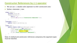 Constructor References by (::) operator
 We can use :: ( double colon )operator to refer constructors also
 Syntax: classname :: new
Note: In method and constructor references compulsory the argument types
must be matched.
class Sample {
private String s;
Sample(String s) {
this.s = s;
System.out.println("Constructor Executed:"+s);
}
}
interface Interf {
public Sample get(String s);
}
class Test {
public static void main(String[] args) {
Interf f = s -> new Sample(s);
f.get("From Lambda Expression");
Interf f1 = Sample :: new;
f1.get("From Constructor Reference");
}
}
 