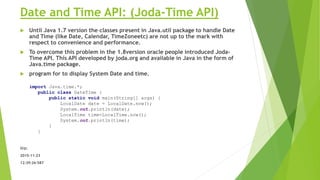 Date and Time API: (Joda-Time API)
 Until Java 1.7 version the classes present in Java.util package to handle Date
and Time (like Date, Calendar, TimeZoneetc) are not up to the mark with
respect to convenience and performance.
 To overcome this problem in the 1.8version oracle people introduced Joda-
Time API. This API developed by joda.org and available in Java in the form of
Java.time package.
 program for to display System Date and time.
O/p:
2015-11-23
12:39:26:587
import Java.time.*;
public class DateTime {
public static void main(String[] args) {
LocalDate date = LocalDate.now();
System.out.println(date);
LocalTime time=LocalTime.now();
System.out.println(time);
}
}
 