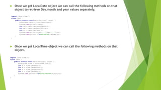  Once we get LocalDate object we can call the following methods on that
object to retrieve Day,month and year values separately.
 Once we get LocalTime object we can call the following methods on that
object.
import Java.time.*;
class Test {
public static void main(String[] args) {
LocalDate date = LocalDate.now();
System.out.println(date);
int dd = date.getDayOfMonth();
int mm = date.getMonthValue();
int yy = date.getYear();
System.out.println(dd+"..."+mm+"..."+yy);
System.out.printf("n%d-%d-%d",dd,mm,yy);
}
}
import java.time.*;
class Test {
public static void main(String[] args) {
LocalTime time = LocalTime.now();
int h = time.getHour();
int m = time.getMinute();
int s = time.getSecond();
int n = time.getNano();
System.out.printf("n%d:%d:%d:%d",h,m,s,n);
}
}
 