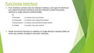 Functional Interface
 If an interface contain only one abstract method, such type of interfaces
are called functional interfaces and the method is called functional
method or single abstract method (SAM).
Ex:
1) Runnable : It contains only run() method
2) Comparable : It contains only compareTo() method
3) ActionListener : It contains only actionPerformed() method
4) Callable : It contains only call() method
 Inside functional interface in addition to single Abstract method (SAM) we
write any number of default and static methods.
 