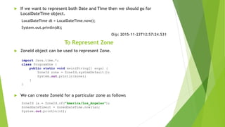  If we want to represent both Date and Time then we should go for
LocalDateTime object.
LocalDateTime dt = LocalDateTime.now();
System.out.println(dt);
O/p: 2015-11-23T12:57:24.531
To Represent Zone
 ZoneId object can be used to represent Zone.
 We can create ZoneId for a particular zone as follows
import Java.time.*;
class ProgramOne {
public static void main(String[] args) {
ZoneId zone = ZoneId.systemDefault();
System.out.println(zone);
}
}
ZoneId la = ZoneId.of("America/Los_Angeles");
ZonedDateTimezt = ZonedDateTime.now(la);
System.out.println(zt);
 