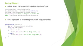 Period Object
 Period object can be used to represent quantity of time
 write a program to check the given year is leap year or not
LocalDate today = LocalDate.now();
LocalDate birthday = LocalDate.of(1989,06,15);
Period p = Period.between(birthday,today);
System.out.printf("age is %d year %d months %d
days",p.getYears(),p.getMonths(),p.getDays());
public class Leapyear {
int n = Integer.parseInt(args[0]);
Year y = Year.of(n);
if(y.isLeap())
{
System.out.printf("%d is Leap year", n);
} else {
System.out.printf("%d is not Leap year",n);
}
}
 
